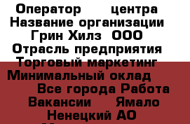 Оператор Call-центра › Название организации ­ Грин Хилз, ООО › Отрасль предприятия ­ Торговый маркетинг › Минимальный оклад ­ 30 000 - Все города Работа » Вакансии   . Ямало-Ненецкий АО,Муравленко г.